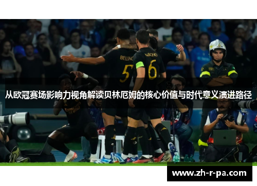 从欧冠赛场影响力视角解读贝林厄姆的核心价值与时代意义演进路径