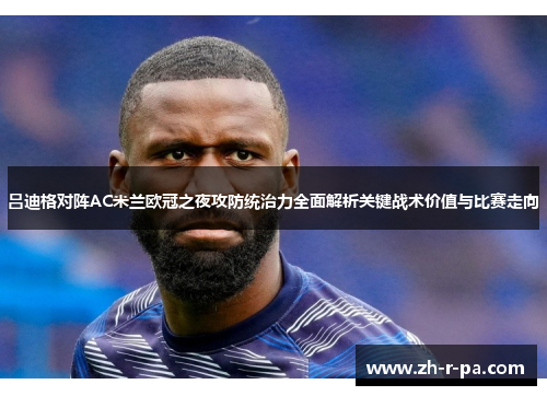 吕迪格对阵AC米兰欧冠之夜攻防统治力全面解析关键战术价值与比赛走向