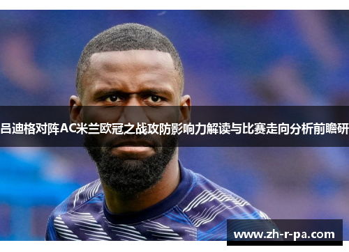 吕迪格对阵AC米兰欧冠之战攻防影响力解读与比赛走向分析前瞻研