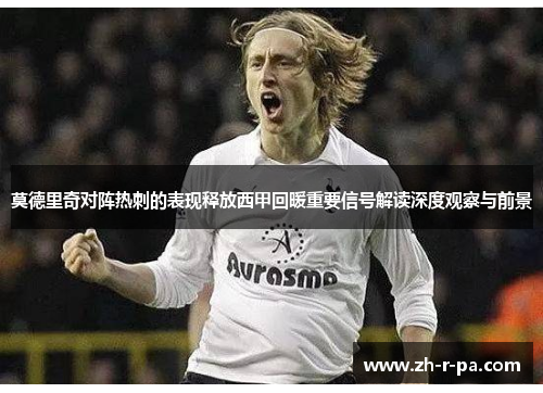莫德里奇对阵热刺的表现释放西甲回暖重要信号解读深度观察与前景