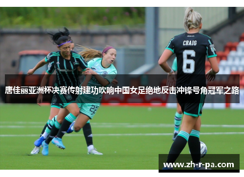 唐佳丽亚洲杯决赛传射建功吹响中国女足绝地反击冲锋号角冠军之路