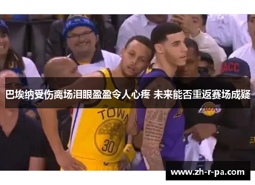 巴埃纳受伤离场泪眼盈盈令人心疼 未来能否重返赛场成疑