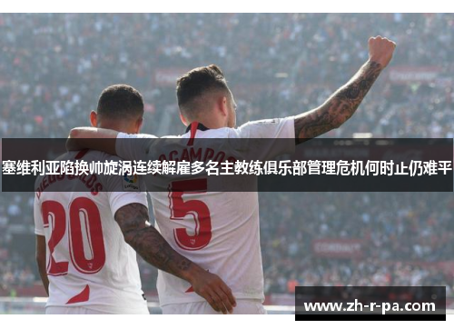 塞维利亚陷换帅旋涡连续解雇多名主教练俱乐部管理危机何时止仍难平
