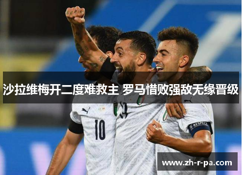 沙拉维梅开二度难救主 罗马惜败强敌无缘晋级